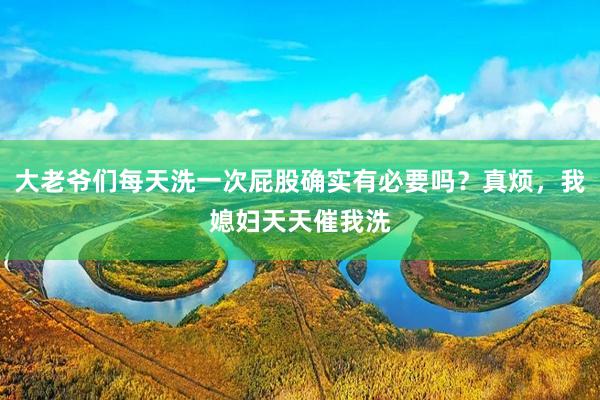 大老爷们每天洗一次屁股确实有必要吗？真烦，我媳妇天天催我洗
