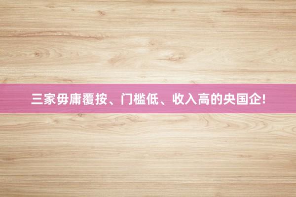 三家毋庸覆按、门槛低、收入高的央国企!
