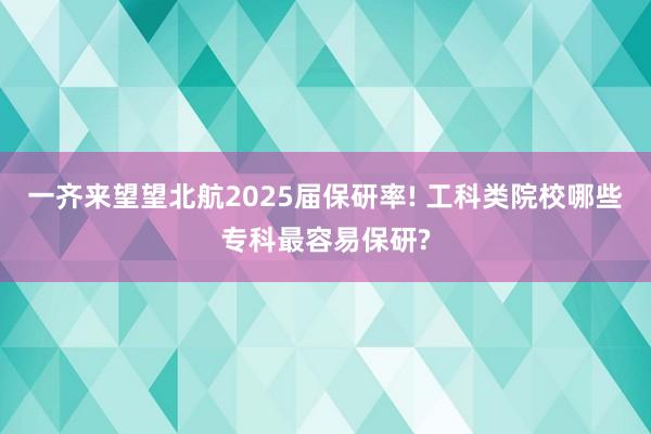 一齐来望望北航2025届保研率! 工科类院校哪些专科最容易保研?