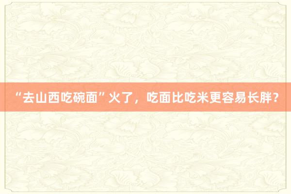 “去山西吃碗面”火了，吃面比吃米更容易长胖？