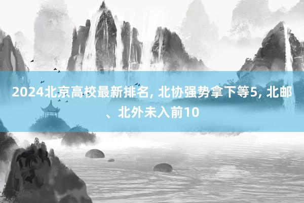 2024北京高校最新排名, 北协强势拿下等5, 北邮、北外未入前10