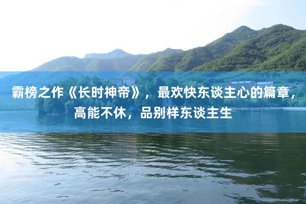 霸榜之作《长时神帝》，最欢快东谈主心的篇章，高能不休，品别样东谈主生
