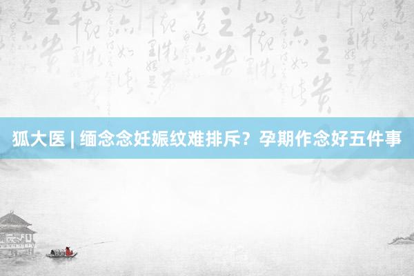 狐大医 | 缅念念妊娠纹难排斥？孕期作念好五件事