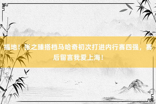 福地！张之臻搭档马哈奇初次打进内行赛四强，赛后留言我爱上海！