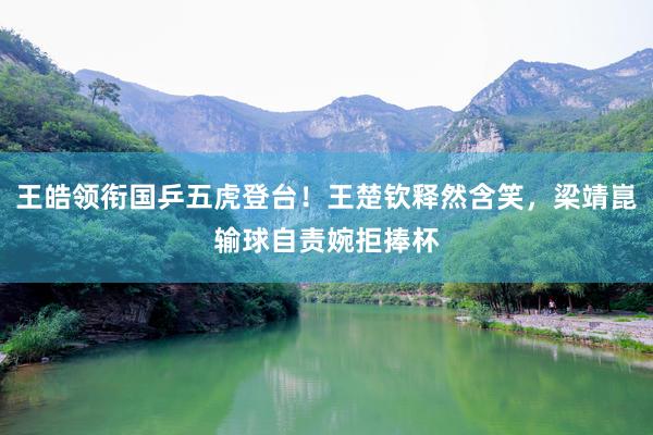王皓领衔国乒五虎登台！王楚钦释然含笑，梁靖崑输球自责婉拒捧杯