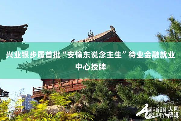 兴业银步履首批“安愉东说念主生”待业金融就业中心授牌
