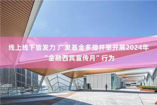 线上线下皆发力 广发基金多措并举开展2024年“金融西宾宣传月”行为
