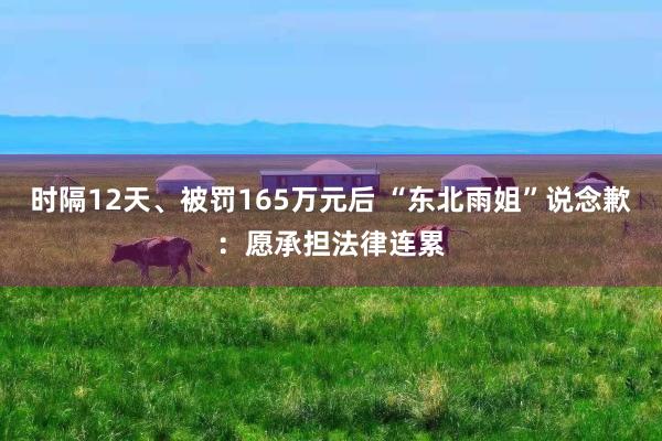 时隔12天、被罚165万元后 “东北雨姐”说念歉：愿承担法律连累