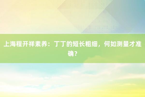 上海程开祥素养：丁丁的短长粗细，何如测量才准确？