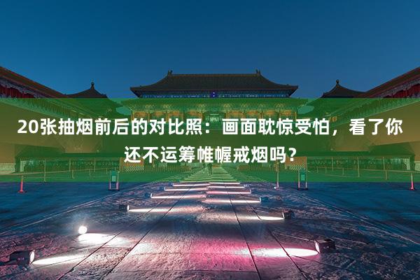 20张抽烟前后的对比照：画面耽惊受怕，看了你还不运筹帷幄戒烟吗？