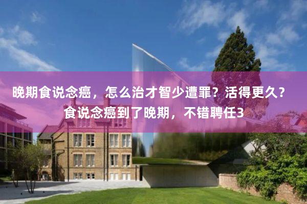 晚期食说念癌，怎么治才智少遭罪？活得更久？ 食说念癌到了晚期，不错聘任3