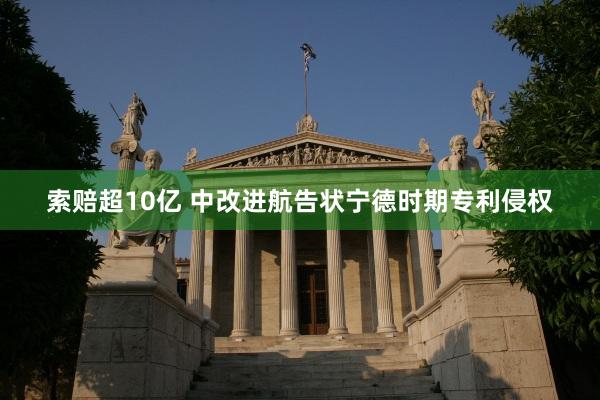 索赔超10亿 中改进航告状宁德时期专利侵权