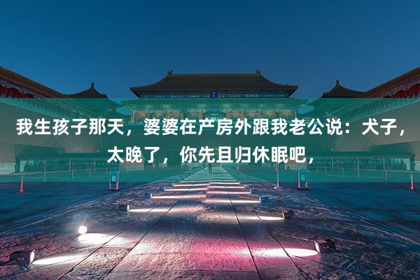 我生孩子那天，婆婆在产房外跟我老公说：犬子，太晚了，你先且归休眠吧，