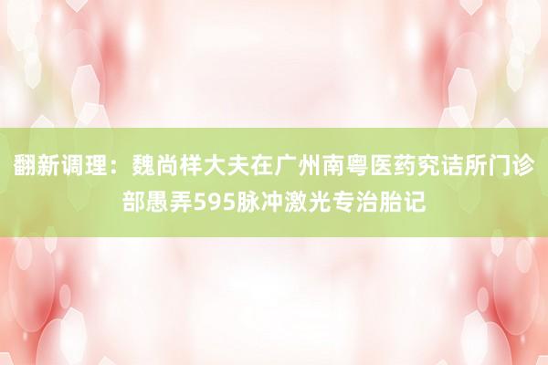 翻新调理：魏尚样大夫在广州南粤医药究诘所门诊部愚弄595脉冲激光专治胎记