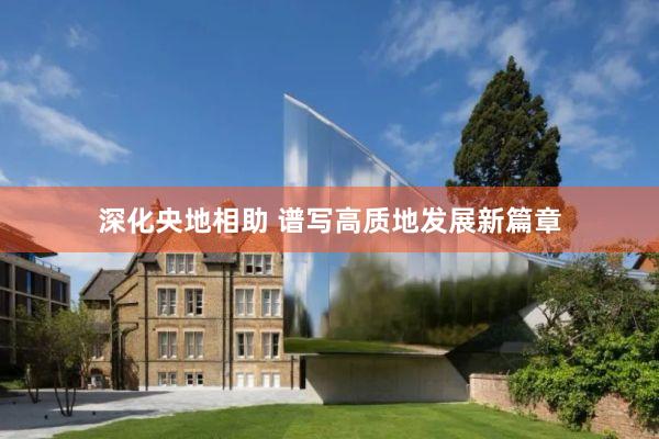 深化央地相助 谱写高质地发展新篇章