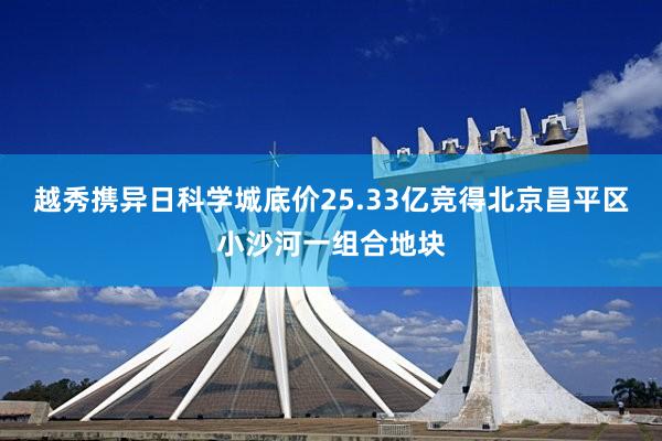 越秀携异日科学城底价25.33亿竞得北京昌平区小沙河一组合地块