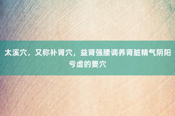 太溪穴，又称补肾穴，益肾强腰调养肾脏精气阴阳亏虚的要穴