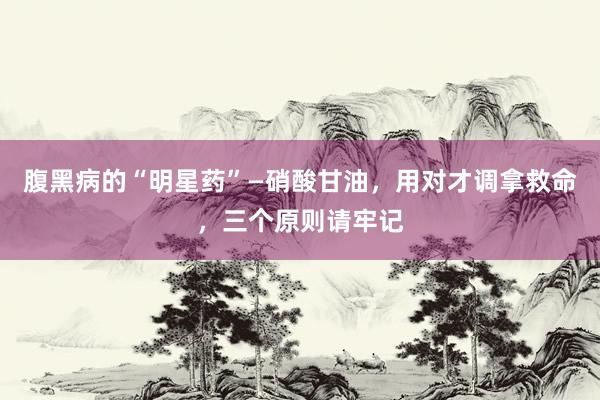腹黑病的“明星药”—硝酸甘油，用对才调拿救命，三个原则请牢记