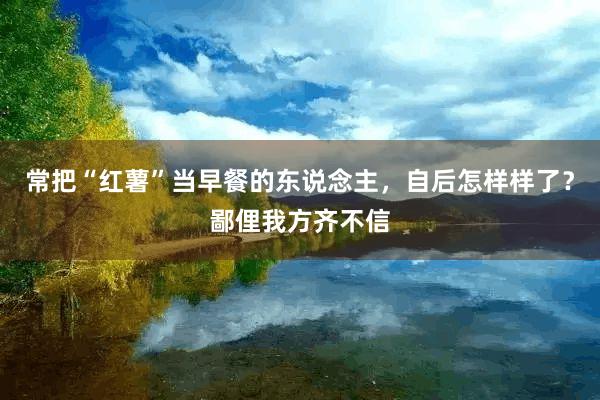 常把“红薯”当早餐的东说念主，自后怎样样了？鄙俚我方齐不信