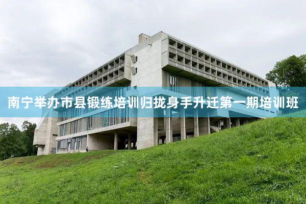 南宁举办市县锻练培训归拢身手升迁第一期培训班