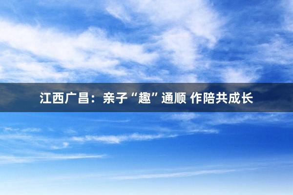 江西广昌：亲子“趣”通顺 作陪共成长