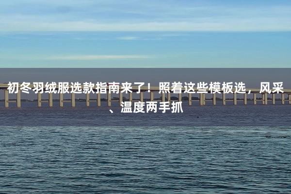初冬羽绒服选款指南来了！照着这些模板选，风采、温度两手抓