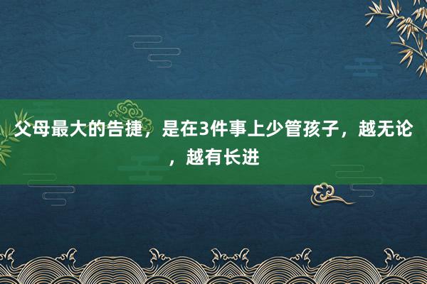 父母最大的告捷，是在3件事上少管孩子，越无论，越有长进