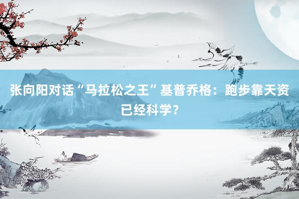 张向阳对话“马拉松之王”基普乔格：跑步靠天资已经科学？