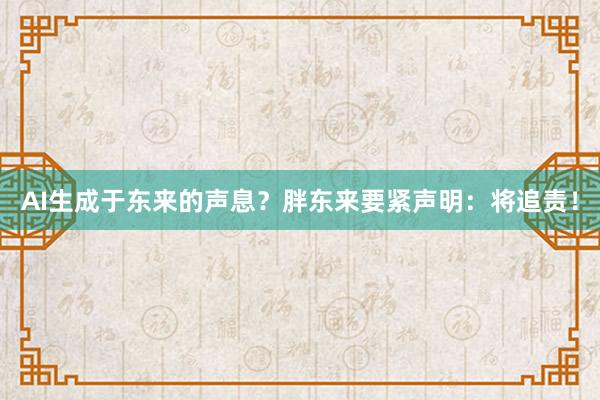 AI生成于东来的声息？胖东来要紧声明：将追责！