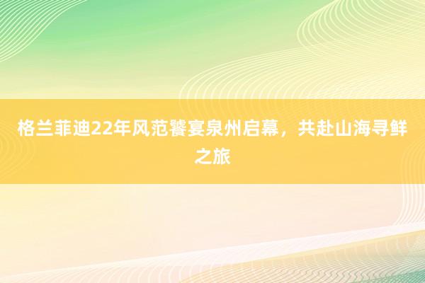 格兰菲迪22年风范饕宴泉州启幕，共赴山海寻鲜之旅