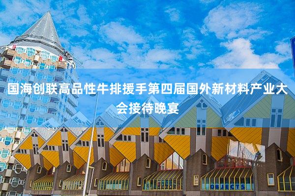国海创联高品性牛排援手第四届国外新材料产业大会接待晚宴