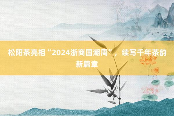 松阳茶亮相“2024浙商国潮周”，续写千年茶韵新篇章