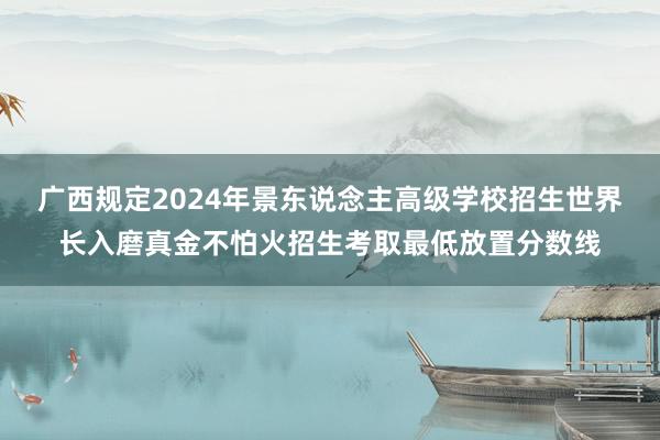 广西规定2024年景东说念主高级学校招生世界长入磨真金不怕火招生考取最低放置分数线