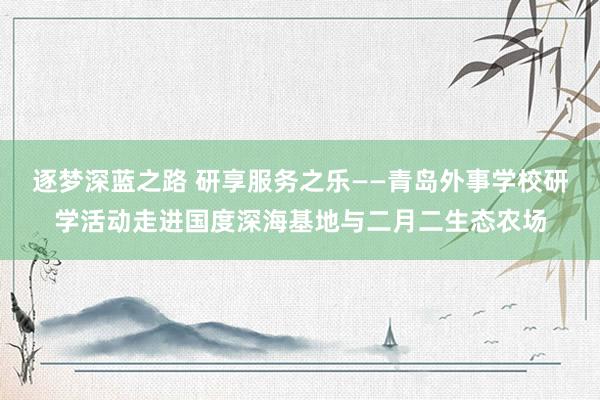 逐梦深蓝之路 研享服务之乐——青岛外事学校研学活动走进国度深海基地与二月二生态农场
