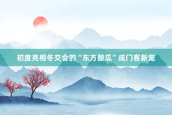 初度亮相冬交会的“东方酸瓜”成门客新宠