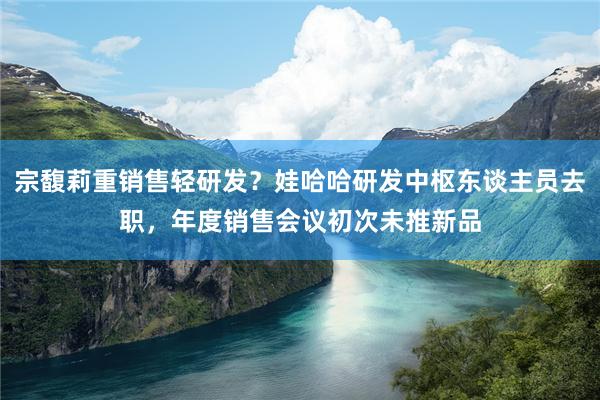 宗馥莉重销售轻研发？娃哈哈研发中枢东谈主员去职，年度销售会议初次未推新品