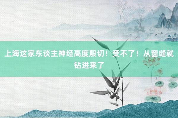 上海这家东谈主神经高度殷切！受不了！从窗缝就钻进来了