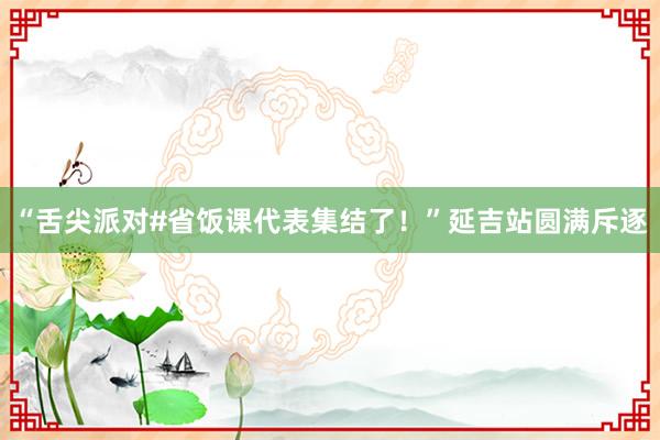 “舌尖派对#省饭课代表集结了！”延吉站圆满斥逐
