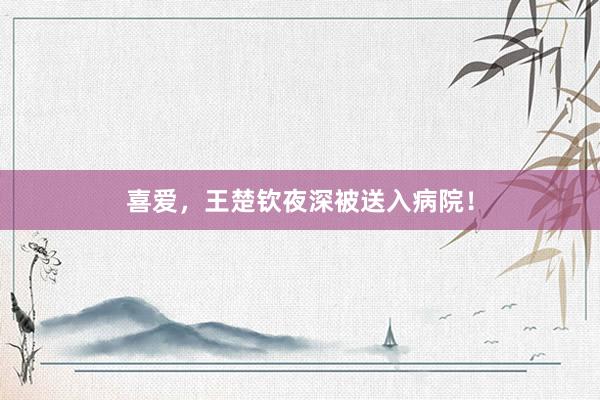 喜爱，王楚钦夜深被送入病院！