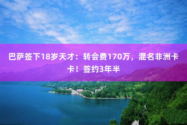 巴萨签下18岁天才：转会费170万，混名非洲卡卡！签约3年半