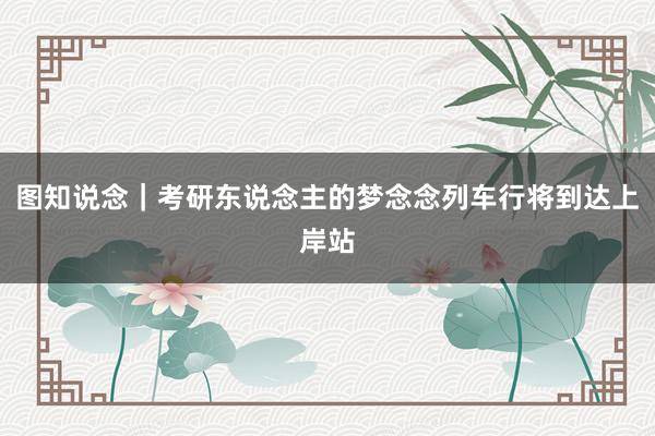 图知说念｜考研东说念主的梦念念列车行将到达上岸站